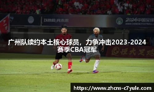 广州队续约本土核心球员，力争冲击2023-2024赛季CBA冠军