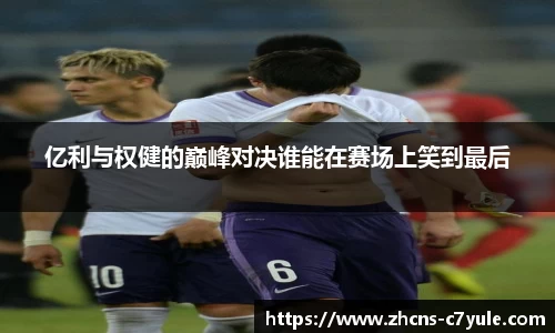 亿利与权健的巅峰对决谁能在赛场上笑到最后