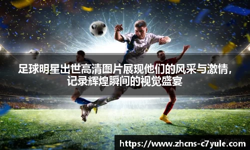 足球明星出世高清图片展现他们的风采与激情，记录辉煌瞬间的视觉盛宴